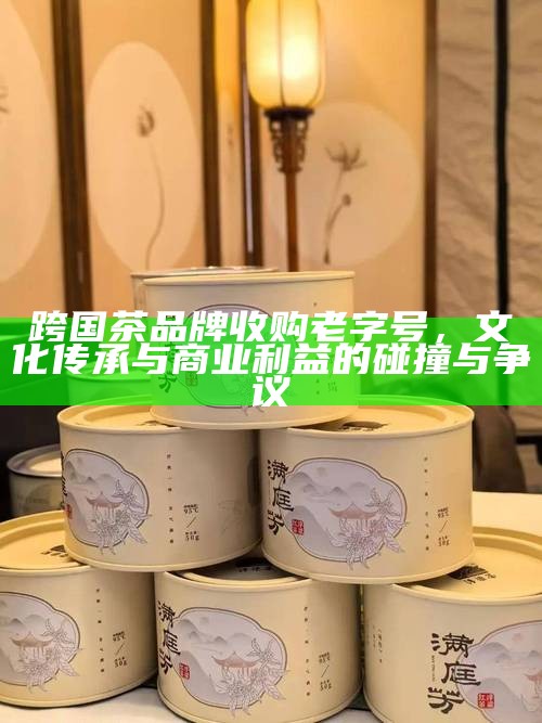跨国茶品牌收购老字号，文化传承与商业利益的碰撞与争议